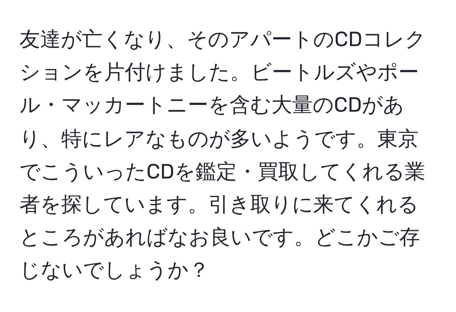 友達が亡くなり、そのアパートのCDコレクションを片付けました。ビートルズやポール・マッカートニーを含む大量のCDがあり、特にレアなものが多いようです。東京でこういったCDを鑑定・買取してくれる業者を探しています。引き取りに来てくれるところがあればなお良いです。どこかご存じないでしょうか？