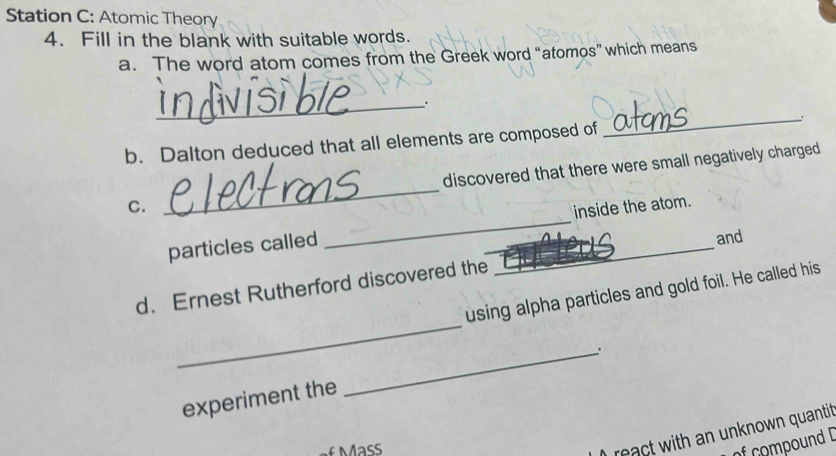 Station C: Atomic Theory 
4. Fill in the blank with suitable words. 
a. The word atom comes from the Greek word “atomos” which means 
_. 
b. Dalton deduced that all elements are composed of 
_ 
C. _discovered that there were small negatively charged 
particles called __inside the atom. 
and 
_ 
d. Ernest Rutherford discovered the 
using alpha particles and gold foil. He called his 
experiment the _. 
) react with an unknown quantit 
of compound D