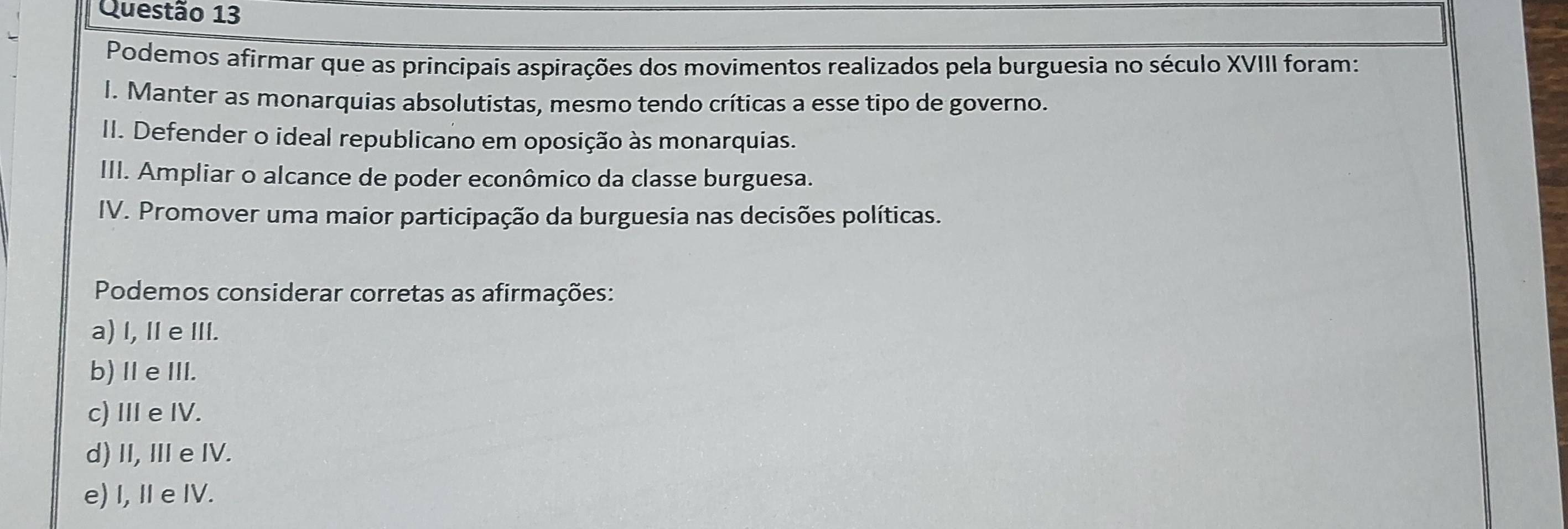 Podemos afirmar que as principais aspirações dos movimentos realizados pela burguesia no século XVIII foram:
I. Manter as monarquias absolutistas, mesmo tendo críticas a esse tipo de governo.
II. Defender o ideal republicano em oposição às monarquias.
III. Ampliar o alcance de poder econômico da classe burguesa.
IV. Promover uma maior participação da burguesia nas decisões políticas.
Podemos considerar corretas as afirmações:
a) I, Ie III.
b)ⅡeIII.
c) II eIV.
d) II, IIIe IV.
e) I, I e IV.