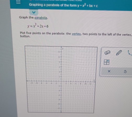 Graphing a parabola of the form y=x^2+bx+c
Graph the parabola.
y=x^2+2x+6
Plot five points on the parabola: the vertex, two points to the left of the vertex,
button.
 x/1 
× 5