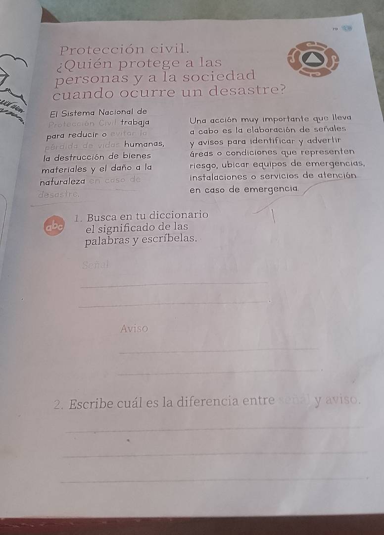 Protección civil. 
¿Quién protege a las 
personas y a la sociedad 
cuando ocurre un desastre? 
m El Sistema Nacional de 
Protección Civil trabaja Una acción muy importante que lleva 
para reducir o evitar la a cabo es la elaboración de señales 
pérdida de vidas humanas, y avisos para identificar y advertir 
la destrucción de bienes áreas o condiciones que representen 
materiales y el daño a la riesgo, ubicar equipos de emergencias, 
nafuraleza en caso de instalaciones o servicios de atención 
desastre. en caso de emergencia. 
1. Busca en tu diccionario 
abc el significado de las 
palabras y escríbelas. 
Señal 
_ 
_ 
. 
Aviso 
_ 
_ 
2. Escribe cuál es la diferencia entre señál y aviso. 
_ 
_ 
_