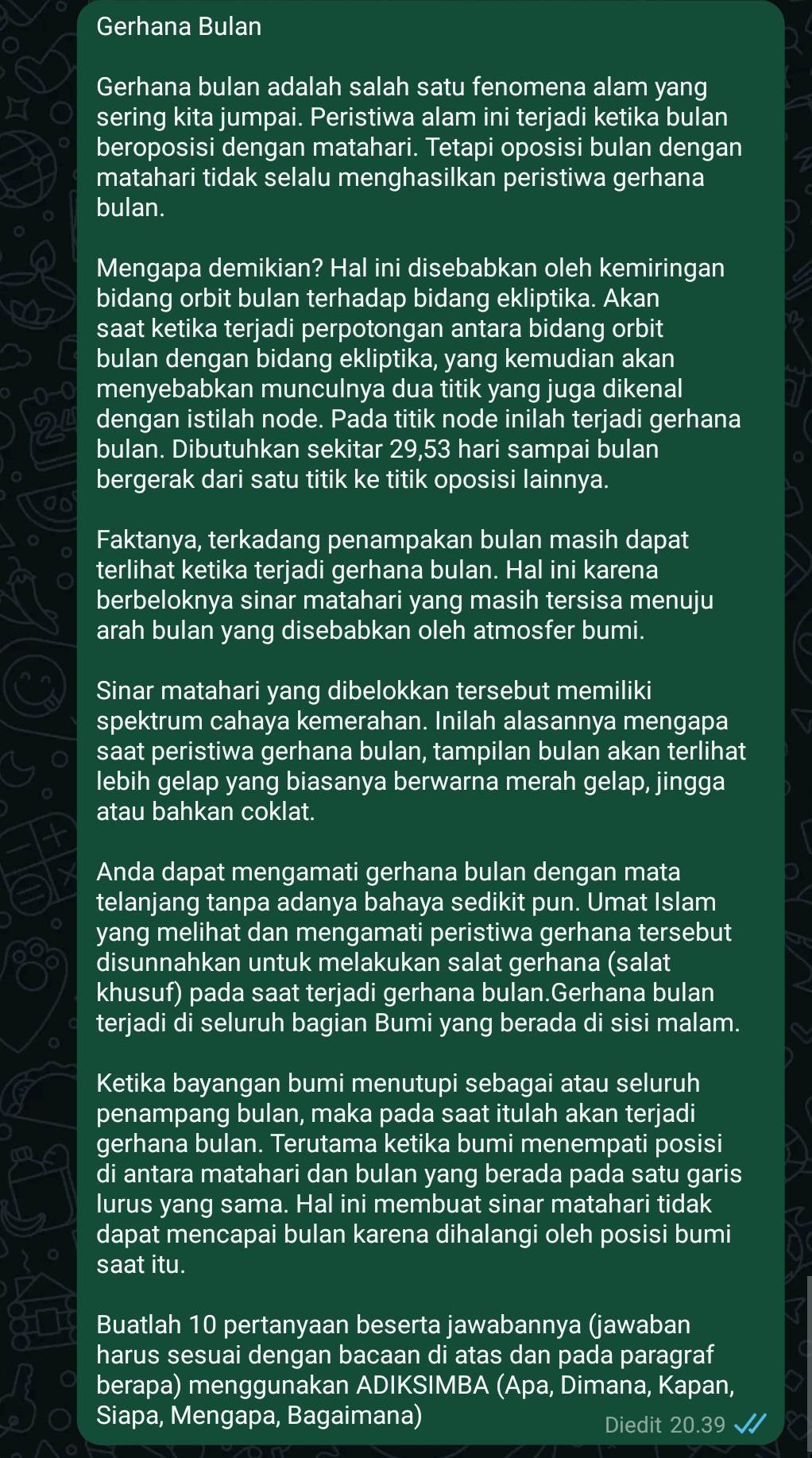 Gerhana Bulan
Gerhana bulan adalah salah satu fenomena alam yang
sering kita jumpai. Peristiwa alam ini terjadi ketika bulan
beroposisi dengan matahari. Tetapi oposisi bulan dengan
matahari tidak selalu menghasilkan peristiwa gerhana
bulan.
Mengapa demikian? Hal ini disebabkan oleh kemiringan
bidang orbit bulan terhadap bidang ekliptika. Akan
saat ketika terjadi perpotongan antara bidang orbit
bulan dengan bidang ekliptika, yang kemudian akan
menyebabkan munculnya dua titik yang juga dikenal
dengan istilah node. Pada titik node inilah terjadi gerhana
bulan. Dibutuhkan sekitar 29,53 hari sampai bulan
bergerak dari satu titik ke titik oposisi lainnya.
VC
Faktanya, terkadang penampakan bulan masih dapat
terlihat ketika terjadi gerhana bulan. Hal ini karena
berbeloknya sinar matahari yang masih tersisa menuju
arah bulan yang disebabkan oleh atmosfer bumi.
Sinar matahari yang dibelokkan tersebut memiliki
spektrum cahaya kemerahan. Inilah alasannya mengapa
saat peristiwa gerhana bulan, tampilan bulan akan terlihat
lebih gelap yang biasanya berwarna merah gelap, jingga
atau bahkan coklat.
Anda dapat mengamati gerhana bulan dengan mata
telanjang tanpa adanya bahaya sedikit pun. Umat Islam
yang melihat dan mengamati peristiwa gerhana tersebut
disunnahkan untuk melakukan salat gerhana (salat
khusuf) pada saat terjadi gerhana bulan.Gerhana bulan
terjadi di seluruh bagian Bumi yang berada di sisi malam.
Ketika bayangan bumi menutupi sebagai atau seluruh
penampang bulan, maka pada saat itulah akan terjadi
gerhana bulan. Terutama ketika bumi menempati posisi
di antara matahari dan bulan yang berada pada satu garis
lurus yang sama. Hal ini membuat sinar matahari tidak
dapat mencapai bulan karena dihalangi oleh posisi bumi
saat itu.
Buatlah 10 pertanyaan beserta jawabannya (jawaban
harus sesuai dengan bacaan di atas dan pada paragraf
berapa) menggunakan ADIKSIMBA (Apa, Dimana, Kapan,
Siapa, Mengapa, Bagaimana) Diedit 20.39