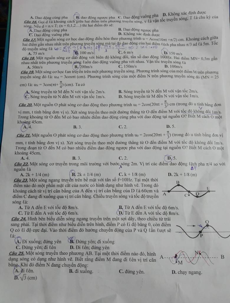 A. Dao động cũng pha B. đao động ngược pha C. Dao động vuông pha D. Khộng xác định được
Cầu 16, Goi đ Là khoảng cách giữa hai điểm trên phương truyền sóng, v là vận tốc truyền sóng, T là chu kỳ của
sóng. Nếu d=n.v.T;(n=0,1,2...) thì hai điểm đó sẽ: B. Dao động ngược pha
A. Dao động cùng pha
C. Dao động vuông pha D. Không xác định được
Câu 17, Một nguồn sóng cơ học đao động điều hòa theo phương trình u=Acos (10πt +π/2) cm. Khoảng cách giữa
hai điểm gần nhau nhất trên phượng truyền sộng mà tại đó đao động của hai điểm tệch pha nhau π/3 ad lả 5m. Tốc
độ truyền sóng Cả
A. 75 m/s D 150 m/s
Câu 18. Một nguồn sóng cơ đao động với biên độ không đổi, tần số dao động 100Hz. Hai điểm MN=0.5m gån
nhau nhất trên phương truyền sống tuôn dao động vuỡng pha với nhau. Vận tốc truyền sóng tà D. 100m/s
A. 50m/s B,/200m/s C. 150m/s
Câu 19, Một sóng cơ học Can truyền trên một phương truyền sóng. Phương trình sóng của một điểm M trên phương
truyền sóng đó là: M=3cos sπt (cm). Phương trình sóng của một điểm N trên phương truyền sóng đó (MN=25
cm) fà: u_N=3cos (π t+ π /4 )(cm). Ta có
A Sóng truyền từ M đến N với vận tốc 2m/s. B. Sóng truyền từ N đến M với vận tốc 2m/s,
C. Sóng truyền từ N đến M với vận tốc 1m/s. D. Sóng truyền từ M đến N với vận tốc 1m/s,
Câu 20, Một nguồn O phát sóng cơ dao động theo phương trình u_0=2cos (20π t+ π /3 )cm (trong đó u tịnh bằng đơn
vị mm, t tính bằng đơn vị s). Xét sóng truyền theo một đường thẳng từ O đến điểm M với tốc độ không đổi 1m/s.
Trong khoảng từ O đến M có bao nhiều điểm đao động cùng pha với dao động tại nguồn O? Biết M cách O một
khoảng 45cm.
A. 4. B. 3. C. 2. D. 5.
Câu 21, Một nguồn O phát sóng cơ dao động theo phương trình u_0=2cos (20π t+ π /3 ) (trong đó u tính bằng đơn vị
mm, t tính bằng đơn vị s). Xét sóng truyền theo một đường thẳng từ O đến điểm M với tốc độ không đổi 1m/s.
Trong đoạn từ O đến M có bao nhiêu điểm dao động ngược pha với dao động tại nguồn O? Biết M cách O một
khoảng 45cm.
A. 4. B. 3. C. 2. D, 5.
Câu 22. Một sóng cơ truyền trong môi trường với bước sóng 2m. Vị trí các điểm dao động lệch pha π/4 so với
nguồn là
A. 2k+1/4(m) B. 2k± 1/4(m) C. k+1/8(m) D. 2k+1/8(m)
Câu 23. Một sóng ngang truyền trên bề mặt với tân số f=10Hz z. Tại một thờ
diểm nào đó một phần mặt cắt của nước có hình dạng như hình vẽ. Trong đ
khoảng cách từ vị trí cân bằng của A đến vị trí cân bằng của D là 60cm v
điểm C đang đi xuống qua vị trí cân bằng. Chiều truyền sóng và tốc độ truyề
sóng là:
A. Từ A đến E với tốc độ 8m/s. B. Từ A đến E với tốc độ 6m/s.
C. Từ E đến A với tốc độ 6m/s. Dừ Từ E đến A với tốc độ 8m/s.
Câu 24, Hình bên biểu diễn sóng ngang truyền trên một sợi dây, theo chiều từ trái
sang phải. Tại thời điểm như biểu diễn trên hình, điểm P có ti độ bằng 0, còn điểm
Q có li độ cực đại. Vào thời điểm đó hướng chuyển động của P và Q lần lượt s
là: 
A. Đi xuống; đứng yên B. Đứng yên; đi xuống
C. Đứng yên; đi lên D. Đi tên; đứng yên
M
Câu 25. Một sóng truyền theo phương AB. Tại một thời điểm nào đó, hình A
B
dạng sóng có dạng như hình vẽ, Biết rằng điểm M đang đi tên vị trí cân M
bằng. Khi đó điểm N đang chuyển động:
A. di fên. B. đi xuống. C. đứng yên. D. chạy ngang.
D. sqrt(3) (cm)