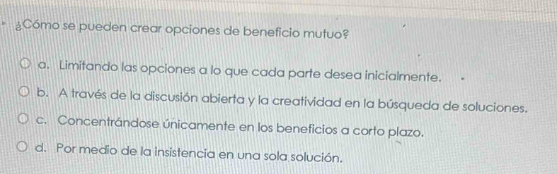 ¿Cómo se pueden crear opciones de beneficio mutuo?
a. Limitando las opciones a lo que cada parte desea inicialmente.
b. A través de la discusión abierta y la creatividad en la búsqueda de soluciones.
c. Concentrándose únicamente en los beneficios a corto plazo.
d. Por medio de la insistencia en una sola solución.