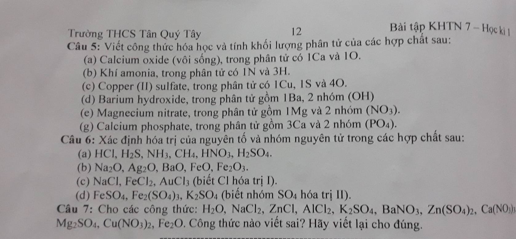 Trường THCS Tân Quý Tây
12
Bài tập KHTN 7 - Học ki 1
Câu 5: Viết công thức hóa học và tính khối lượng phân tử của các hợp chất sau:
(a) Calcium oxide (vôi sống), trong phân tử có 1Ca và 1O.
(b) Khí amonia, trong phân tử có 1N và 3H.
(c) Copper (II) sulfate, trong phân tử có 1Cu, 1S và 4O.
(d) Barium hydroxide, trong phân tử gồm 1Ba, 2 nhóm (OH)
(e) Magnecium nitrate, trong phân tử gồm 1Mg và 2 nhóm (NO_3).
(g) Calcium phosphate, trong phân tử gồm 3Ca và 2 nhóm (PO_4).
Câu 6: Xác định hóa trị của nguyên tố và nhóm nguyên tử trong các hợp chất sau:
(a) HCl,H_2S,NH_3,CH_4,HNO_3,H_2SO_4.
(b) Na_2O,Ag_2O,BaO,FeO,Fe_2O_3.
(c) NaCl,FeCl_2,AuCl_3 (biết Cl hóa trị I).
(d) FeSO_4,Fe_2(SO_4)_3,K_2SO_4 30. m SO_4 hóa trị II).
Câu 7: Cho các công thức: H_2O,NaCl_2,ZnCl,AlCl_2,K_2SO_4,BaNO_3,Zn(SO_4)_2,Ca(NO_3)
Mg_2SO_4,Cu(NO_3)_2,Fe_2O 0. Công thức nào viết sai? Hãy viết lại cho đúng.