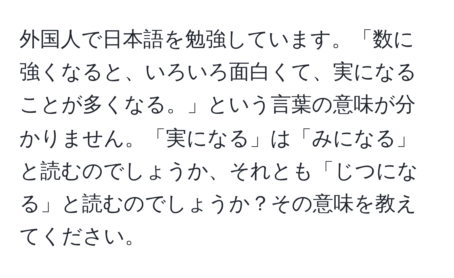 外国人で日本語を勉強しています。「数に強くなると、いろいろ面白くて、実になることが多くなる。」という言葉の意味が分かりません。「実になる」は「みになる」と読むのでしょうか、それとも「じつになる」と読むのでしょうか？その意味を教えてください。