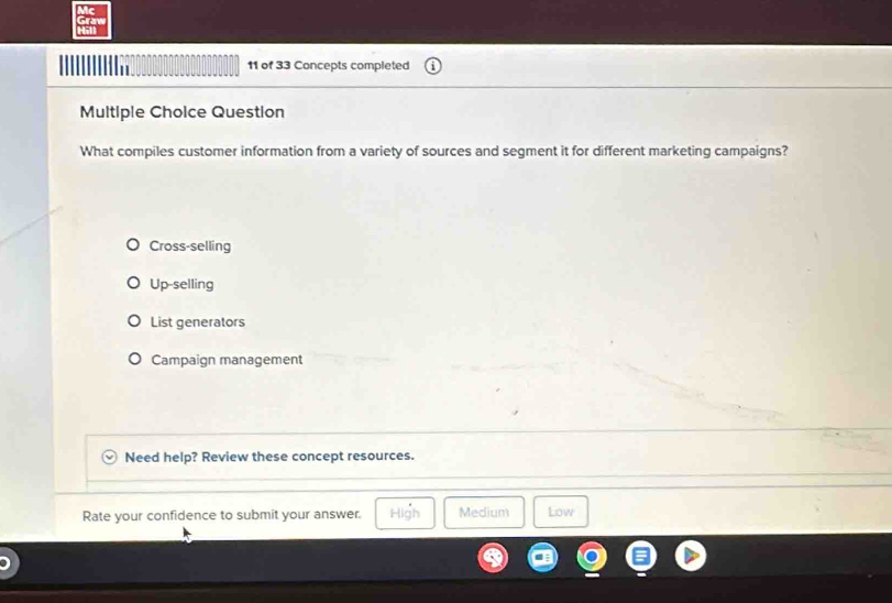 Mc
Graw
a
11 of 33 Concepts completed
Multiple Choice Question
What compiles customer information from a variety of sources and segment it for different marketing campaigns?
Cross-selling
Up-selling
List generators
Campaign management
Need help? Review these concept resources.
Rate your confidence to submit your answer. High Medium Low