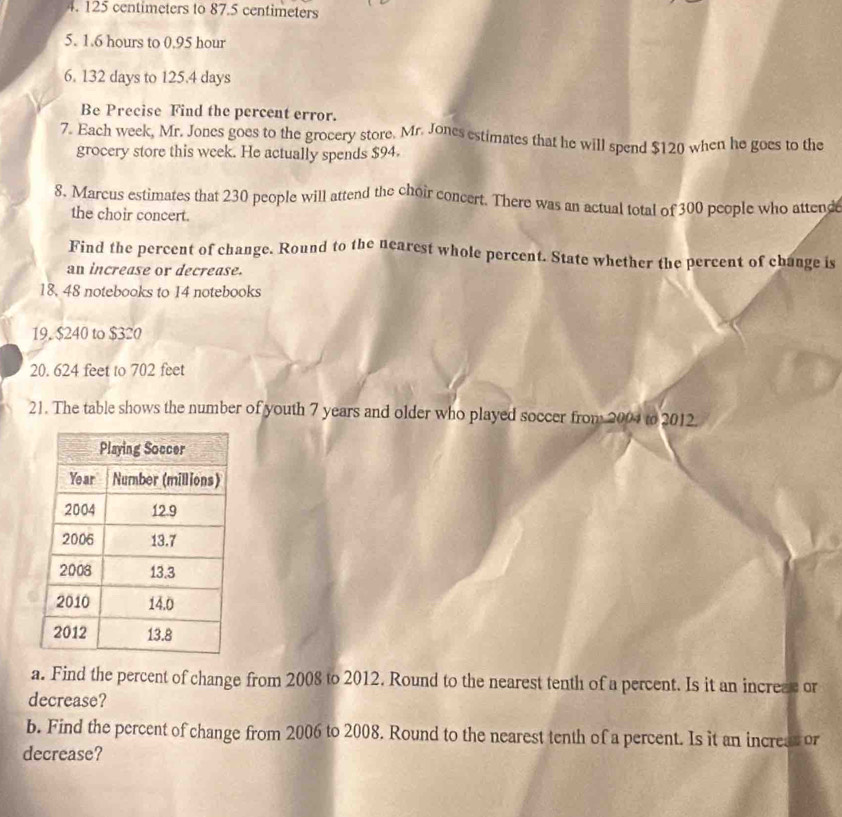 125 centimeters to 87.5 centimeters
5. 1.6 hours to 0.95 hour
6. 132 days to 125.4 days
Be Precise Find the percent error. 
7. Each week, Mr. Jones goes to the grocery store. Mr. Jones estimates that he will spend $120 when he goes to the 
grocery store this week. He actually spends $94. 
8. Marcus estimates that 230 people will attend the choir concert. There was an actual total of 300 people who attend 
the choir concert. 
Find the percent of change. Round to the nearest whole percent. State whether the percent of change is 
an increase or decrease.
18. 48 notebooks to 14 notebooks 
19, $240 to $320
20. 624 feet to 702 feet
21. The table shows the number of youth 7 years and older who played soccer from 2004 to 2012. 
a. Find the percent of change from 2008 to 2012. Round to the nearest tenth of a percent. Is it an increze or 
decrease? 
b. Find the percent of change from 2006 to 2008. Round to the nearest tenth of a percent. Is it an increst or 
decrease?