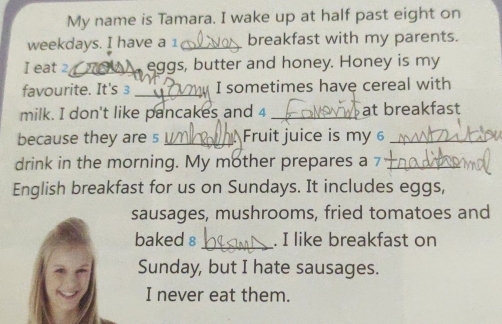 My name is Tamara. I wake up at half past eight on 
weekdays. I have a 1 _breakfast with my parents. 
I eat 2 _ eggs, butter and honey. Honey is my 
favourite. It's 3 _' ể I sometimes have cereal with 
milk. I don't like pancakes and 4 _at breakfast 
because they are s _Fruit juice is my _ 
drink in the morning. My mother prepares a 7 _ 
English breakfast for us on Sundays. It includes eggs, 
sausages, mushrooms, fried tomatoes and 
baked 8 _. I like breakfast on 
Sunday, but I hate sausages. 
I never eat them.