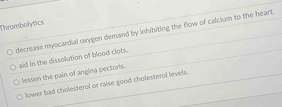 Thrombolytics
decrease myocardial oxygen demand by inhibiting the flow of calcium to the heart.
aid in the dissolution of blood clots.
lessen the pain of angina pectoris.
lower bad cholesterol or raise good cholesterol levels.