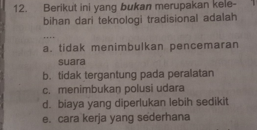 Berikut ini yang bukan merupakan kele- 1
bihan dari teknologi tradisional adalah
a. tidak menimbulkan pencemaran
suara
b. tidak tergantung pada peralatan
c. menimbukan polusi udara
d. biaya yang diperlukan lebih sedikit
e. cara kerja yang sederhana