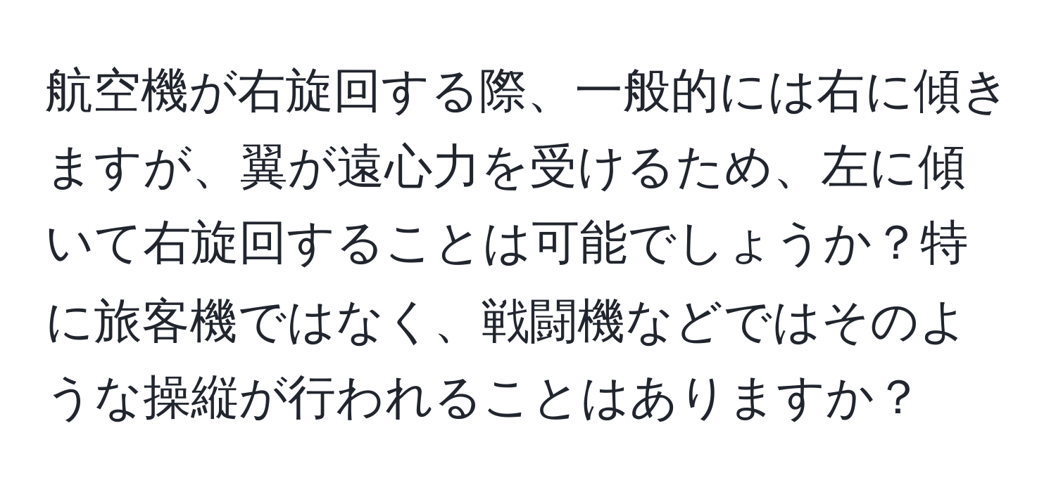 航空機が右旋回する際、一般的には右に傾きますが、翼が遠心力を受けるため、左に傾いて右旋回することは可能でしょうか？特に旅客機ではなく、戦闘機などではそのような操縦が行われることはありますか？