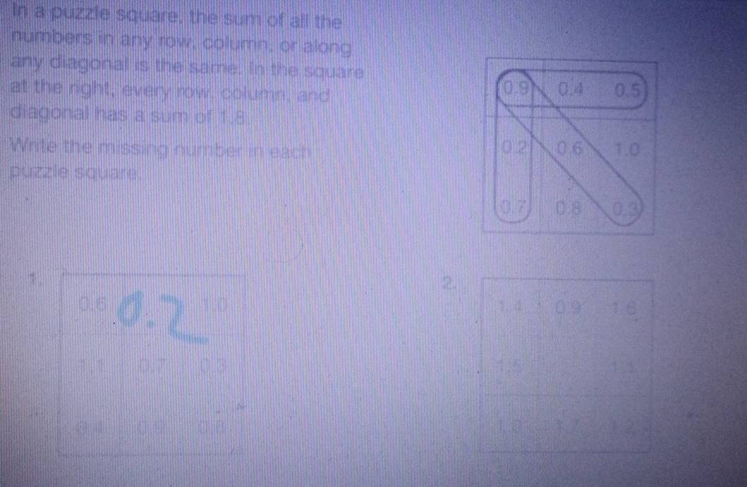 In a puzzle square, the sum of all the 
numbers in any row, column, or along 
any diagonal is the same. In the square
0:9
at the right, every row, column, and 0.4 0.5
diagonal has a sum of 1.8
0.2 0.6
Write the missing number in each 1.0
púzzle square.
0.7 0.8 □ 3
1. 
2.
0.6 1,, 4 0.9 1 6
1 5