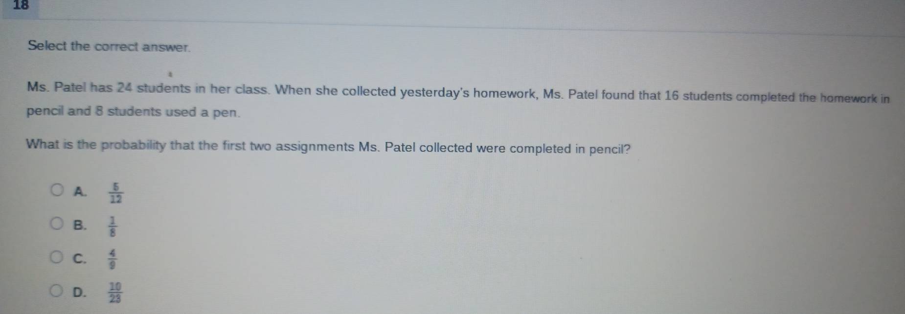 Select the correct answer.
Ms. Patel has 24 students in her class. When she collected yesterday's homework, Ms. Patel found that 16 students completed the homework in
pencil and 8 students used a pen.
What is the probability that the first two assignments Ms. Patel collected were completed in pencil?
A.  5/12 
B.  1/8 
C.  4/9 
D.  10/23 