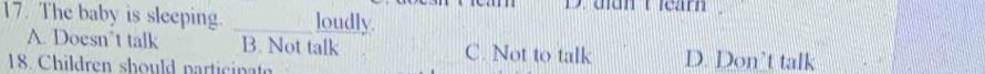 The baby is sleeping. _loudly.
A. Doesn’t talk B. Not talk C. Not to talk D. Don't talk
18. Children should participat