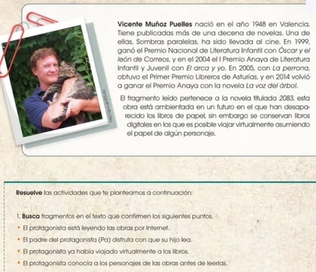 cente Muñoz Puelles nació en el año 1948 en Valencia,
ne publicadas más de una decena de novelas. Una de
as, Sombras paralelas, ha sido llevada al cine. En 1999,
nó el Premio Nacional de Literatura Infantil con Óscar y el
n de Correos, y en el 2004 el I Premio Anaya de Literatura
antil y Juvenil con El arca y yo. En 2005, con La perrona,
tuvo el Primer Premio Libreros de Asturias, y en 2014 volvió
anar el Premio Anaya con la novela La voz del árbol.
fragmento leído pertenece a la novela titulada 2083, esta
bra está ambientada en un futuro en el que han desapa-
ecido los libros de papel, sin embargo se conservan libros
digitales en los que es posible viajar virtualmente asumiendo
el papel de algún personaje.
Resuelve las actividades que te planteamos a continuación:
1. Busca fragmentos en el texto que confirmen los siguientes puntos.
El protagonista está leyendo las obras por Internet.
El padre del protagonista (Pa) disfruta con que su hijo lea.
El protagonista ya había viajado virtualmente a los libros.
El protagonista conocía a los personajes de las obras antes de leerlas.