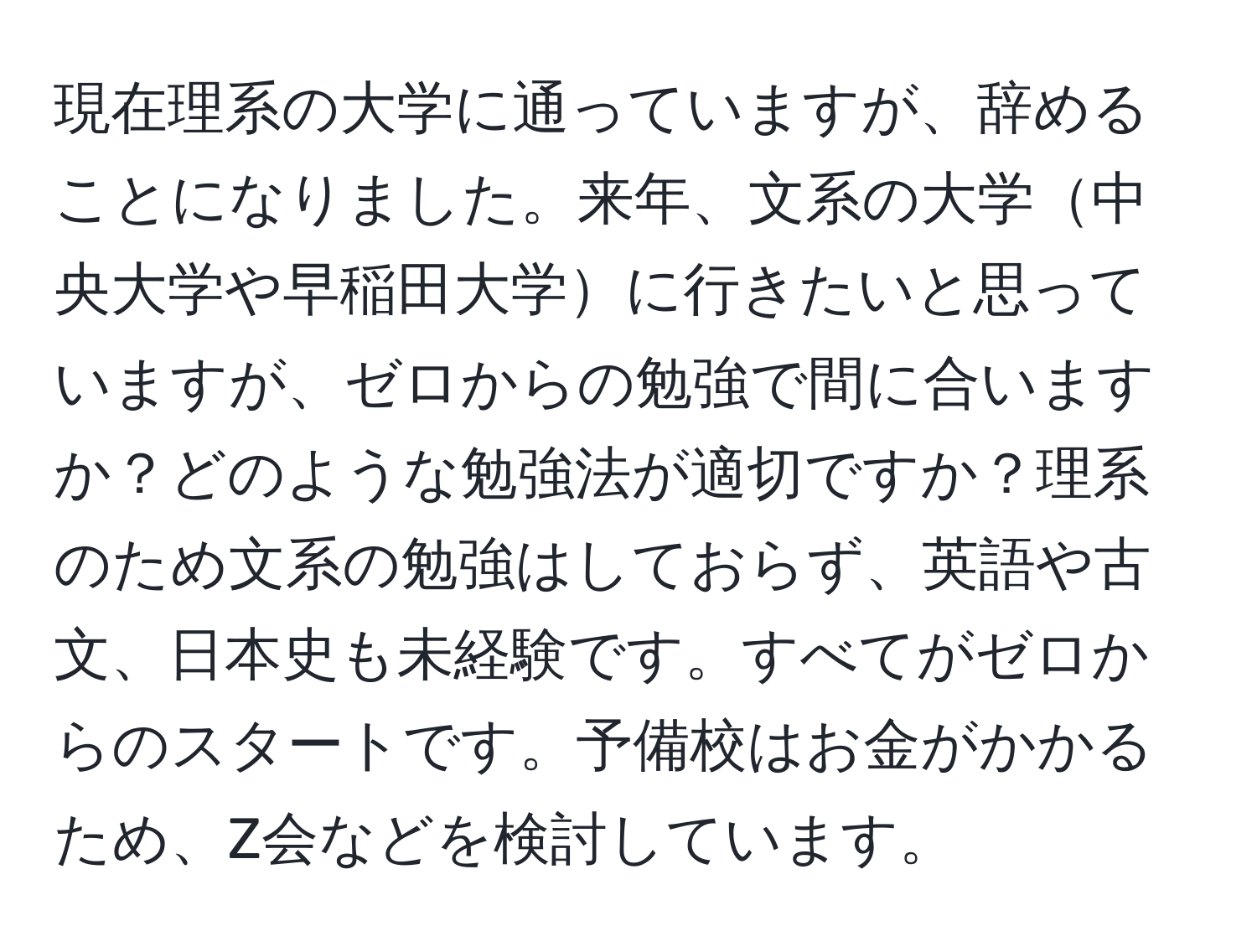 現在理系の大学に通っていますが、辞めることになりました。来年、文系の大学中央大学や早稲田大学に行きたいと思っていますが、ゼロからの勉強で間に合いますか？どのような勉強法が適切ですか？理系のため文系の勉強はしておらず、英語や古文、日本史も未経験です。すべてがゼロからのスタートです。予備校はお金がかかるため、Z会などを検討しています。