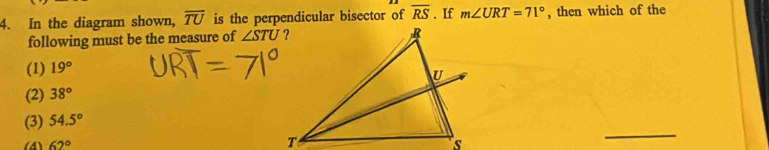 In the diagram shown, overline TU is the perpendicular bisector of overline RS. If m∠ URT=71° , then which of the
following must be the measure of ∠ STU
(1) 19°
(2) 38°
(3) 54.5°
(4) 62°
_