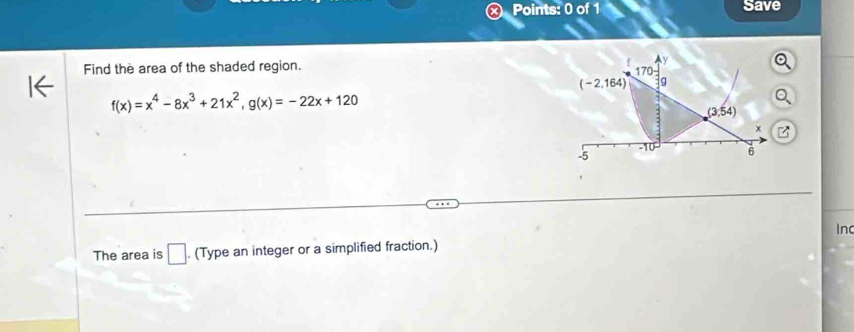 Save 
y 
Find the area of the shaded region. 170
(-2,164) 9
f(x)=x^4-8x^3+21x^2, g(x)=-22x+120
(3,54)
x
-10 6
-5
In 
The area is □ . (Type an integer or a simplified fraction.)