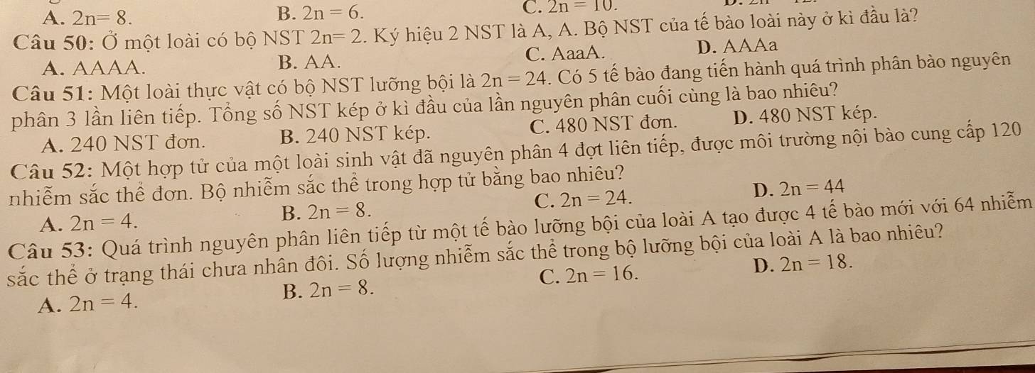 A. 2n=8.
B. 2n=6.
C. 2n=10. 
Câu 50: Ở một loài có bộ NST 2n=2. Ký hiệu 2 NST là A, A. Bộ NST của tế bào loài này ở kì đầu là?
A. AAAA. B. AA. C. AaaA. D. AAAa
Câu 51: Một loài thực vật có bộ NST lưỡng bội là 2n=24. Có 5 tế bào đang tiến hành quá trình phân bào nguyên
phân 3 lần liên tiếp. Tổng số NST kép ở kì đầu của lần nguyên phân cuối cùng là bao nhiêu?
A. 240 NST đơn. B. 240 NST kép. C. 480 NST đơn. D. 480 NST kép.
Câu 52: Một hợp tử của một loài sinh vật đã nguyên phân 4 đợt liên tiếp, được môi trường nội bào cung cấp 120
nhiễm sắc thể đơn. Bộ nhiễm sắc thể trong hợp tử bằng bao nhiêu?
C. 2n=24. D. 2n=44
A. 2n=4.
B. 2n=8. 
Câu 53: Quá trình nguyên phân liên tiếp từ một tế bào lưỡng bội của loài A tạo được 4 tế bào mới với 64 nhiễm
sắc thể ở trạng thái chưa nhân đôi. Số lượng nhiễm sắc thể trong bộ lưỡng bội của loài A là bao nhiêu?
B. 2n=8.
C. 2n=16.
D. 2n=18.
A. 2n=4.