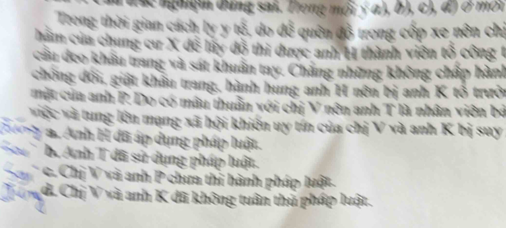 đ đắc nghiệm đứng sai. Trong mội ý α), b), c), đ) ở môi
Trong thời gian cách ly y tế, do để quên đồ trong cốp xe nôn chỉ
hà m của chung cư X để lấy đồ thi được anh H thành viên tổ công 1
cầu deo khẩu trang và sát khuẩn tay. Chẳng những không chấp hành
chống đối, giệt khẩu trang, hành hung anh H nôn bị anh K tổ trưởi
một của anh P. Do có mâu thuần với chị V nên anh T là nhân viên bá
việc và tung lên mạng xã hội khiến uy tín của chị V và anh K bị suy
2 g a. Anh H đã áp dụng pháp luật.
b. Anh T đã sử dụng pháp luật.
Sac. Chị V và anh P chưa thi hành pháp luật.
T ư d. Chị V và anh K đã không tuân thủ pháp luật.