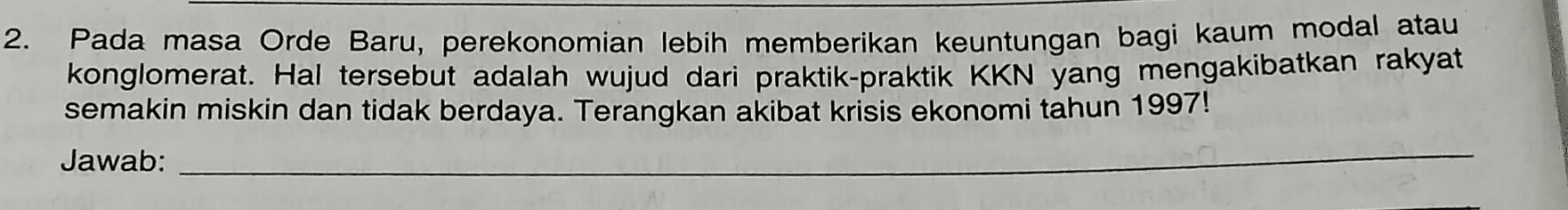 Pada masa Orde Baru, perekonomian lebih memberikan keuntungan bagi kaum modal atau 
konglomerat. Hal tersebut adalah wujud dari praktik-praktik KKN yang mengakibatkan rakyat 
semakin miskin dan tidak berdaya. Terangkan akibat krisis ekonomi tahun 1997! 
Jawab:_