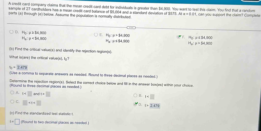 A credit card company claims that the mean credit card debt for individuals is greater than $4,900. You want to test this claim. You find that a random
sample of 27 cardholders has a mean credit card balance of $5,004 and a standard deviation of $575. At alpha =0.01 , can you support the claim? Complete
parts (a) through (e) below. Assume the population is normally distributed.
D. H_0:mu ≥ $4,900
E. H_0:mu >$4,900 H_0:mu ≤ $4,900
H_a:mu
F.
H_a:mu ≤ $4,900
H_a:mu >$4,900
(b) Find the critical value(s) and identify the rejection region(s).
What is(are) the critical value(s), t?
t_0=2.479
(Use a comma to separate answers as needed. Round to three decimal places as needed.)
Determine the rejection region(s). Select the correct choice below and fill in the answer box(es) within your choice.
(Round to three decimal places as needed.)
A. t and t>□
B. t
C. □
D. t>2.479
(c) Find the standardized test statistic t.
t=□ (Round to two decimal places as needed.)