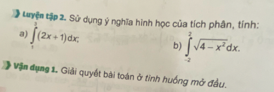 Luyện tập 2. Sử dụng ý nghĩa hình học của tích phân, tính: 
a) ∈tlimits _1^(3(2x+1)dx; 
b) ∈t _(-2)^2sqrt(4-x^2))dx. 
Vận dụng 1. Giải quyết bài toán ở tình huống mở đầu.