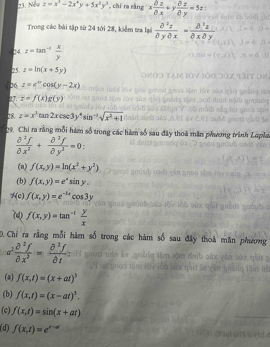 Nếu z=x^5-2x^4y+5x^2y^3 , chi ra rằng x partial z/partial x +y partial z/partial y =5z : 
Trong các bài tập từ 24 tới 28, kiểm tra lại  partial^2z/partial ypartial x = partial^2z/partial xpartial y 
24. z=tan^(-1) x/y 
25. z=ln (x+5y)
26. z=e^(xy)cos (y-2x)
27. z=f(x)g(y)
28. z=x^3tan 2xcsc 3y^4sin^(-1)sqrt(x^2+1)
29. Chi ra rằng mỗi hàm số trong các hàm số sau đây thoả mãn phương trìn
 partial^2f/partial x^2 + partial^2f/partial y^2 =0 :
(a) f(x,y)=ln (x^2+y^2)
(b) f(x,y)=e^xsin y.
(c) f(x,y)=e^(-3x)cos 3y
(d) f(x,y)=tan^(-1) y/x 
0. Chi ra rằng mỗi hàm số trong các hàm s đây thoả mãn phương
a^2 partial^2f/partial x^2 = partial^2f/partial t 
(a) f(x,t)=(x+at)^3
(b) f(x,t)=(x-at)^5.
(c) f(x,t)=sin (x+at)
(d) f(x,t)=e^(x-at)