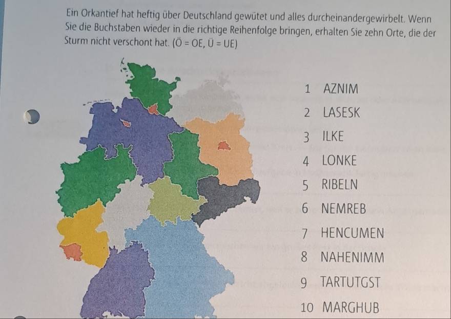 Ein Orkantief hat heftig über Deutschland gewütet und alles durcheinandergewirbelt. Wenn 
Sie die Buchstaben wieder in die richtige Reihenfolge bringen, erhalten Sie zehn Orte, die der 
Sturm nicht verschont hat. (O=OE,U=UE)
1 AZNIM 
2 LASESK 
3 ILKE 
4 LONKE 
5 RIBELN 
6 NEMREB 
7 HENCUMEN 
8 NAHENIMM 
9 TARTUTGST 
10 MARGHUB