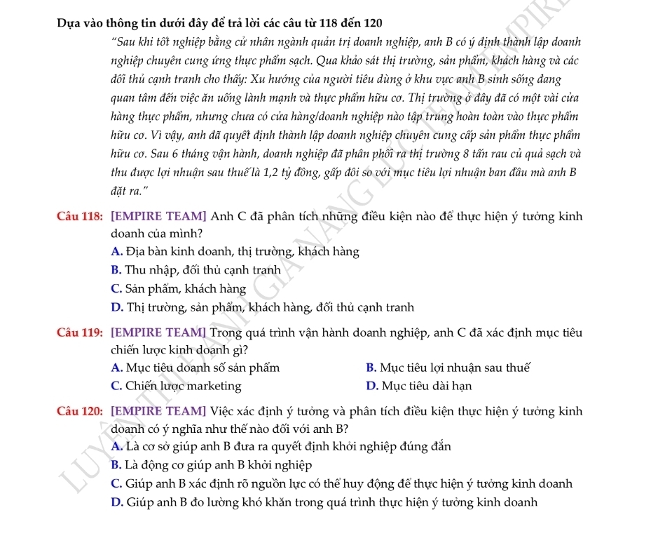 Dựa vào thông tin dưới đây để trả lời các câu từ 118 đến 120
“Sau khi tốt nghiệp bằng cử nhân ngành quản trị doanh nghiệp, anh B có ý dịnh thành lập doanh
nghiệp chuyên cung ứng thực phẩm sạch. Qua khảo sát thị trường, sản phẩm, khách hàng và các
đối thủ cạnh tranh cho thấy: Xu hướng của người tiêu dùng ở khu vực anh B sinh sống đang
quan tâm đến việc ăn uống lành mạnh và thực phẩm hữu cơ. Thị trường ở đây đã có một vài cửa
hàng thực phẩm, nhưng chưa có cửa hàng/doanh nghiệp nào tập trung hoàn toàn vào thực phẩm
hữu cơ. Vì vậy, anh dã quyết định thành lập doanh nghiệp chuyên cung cấp sản phẩm thực phẩm
hữu cơ. Sau 6 tháng vận hành, doanh nghiệp đã phân phối ra thị trường 8 tấn rau củ quả sạch và
thu được lợi nhuận sau thuế là 1,2 tỷ đồng, gấp đôi so với mục tiêu lợi nhuận ban đầu mà anh B
đặt ra."
Câu 118: [EMPIRE TEAM] Anh C đã phân tích những điều kiện nào để thực hiện ý tưởng kinh
doanh của mình?
A. Địa bàn kinh doanh, thị trường, khách hàng
B. Thu nhập, đối thủ cạnh tranh
C. Sản phẩm, khách hàng
D. Thị trường, sản phẩm, khách hàng, đối thủ cạnh tranh
Câu 119: [EMPIRE TEAM] Trong quá trình vận hành doanh nghiệp, anh C đã xác định mục tiêu
chiến lược kinh doanh gì?
A. Mục tiêu doanh số sản phẩm B. Mục tiêu lợi nhuận sau thuế
C. Chiến lược marketing D. Mục tiêu dài hạn
Câu 120: [EMPIRE TEAM] Việc xác định ý tưởng và phân tích điều kiện thực hiện ý tưởng kinh
doanh có ý nghĩa như thế nào đối với anh B?
A. Là cơ sở giúp anh B đưa ra quyết định khởi nghiệp đúng đắn
B. Là động cơ giúp anh B khởi nghiệp
C. Giúp anh B xác định rõ nguồn lực có thể huy động để thực hiện ý tưởng kinh doanh
D. Giúp anh B đo lường khó khăn trong quá trình thực hiện ý tưởng kinh doanh