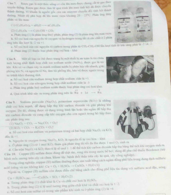 Cầu 7. Riợu gạo là một thức uống có còn lên men được chưng cất từ gao theo
truyền thông. Ruợn gác được làm từ qua tình lên man tinh bột đã được chuyền
thành đường, Vi khuẩn là nguồn gốc của các enzyme chuyển đổi tính bột thành
đường. Nhiật độ phù tợp đề lên mem rượu khoảng 20-25°C Phán ứng thủy
phān vi iǎn men
(1) (C_2H_10O_-)_2+nH_2Oto +nC_2H_10O_4
2 C_2H_1O_4to C_2H· OH+CO_2
a. Phản ứng (1 ) là phin ứng thuý phản, phản ứng (2) là phản ứng lên meu roợu.
h. Số oxi hoa của nguyên tử oxygen và hydrogen trong tắt cá các chất ở 2 phản
sòng trên liàn hượ 3-2vb+1
e. Số oại hoà của các nguyền tử carbon trong phân từ CH5-CH-OH lần brọt t
d. Phánt ứng (2) thuộc loại phân ứng cui hoà - Khở
Cầu 8. Một số loại se đtô được trung bị một thiết bị an toán là t chứ
một lượng nhất định hợp chất ion sodium azide (NaNs), được gọi là t
khi. Khi có vu chạm xây ra mạnh sodium azide bị phân hủy rắt nhanh, gi
phóng khí V_2 và nguyên tổ Na, làm túi phồng lên, báo vệ được người tron
xe tránh khái thưong tích
a. Số oxi hoá của sodiun trong hợp chất sodium zide 14+1
b. Số oxi hoà của nitrogen trong hợp chất sodium zide là -3
e. Phản ứng phần huý sodium azide thuộc loại phản ứng oxi hoá khu
d, Quú trình khử xây ra trong phản ứng trền là: beginarrayr +1 Na+lcto Na
Câu 9. Sodium peroxide (NæO;), potassium superoxide (KO_2) là những
chát cxi hóa mạnh, dễ dụng háp thụ khí carbon dioxide và giải phóng khi
oxygen. Do đó, chúng được sử dụng trong bình lận hoặc tàu ngằm để hập thụ
khi caebun dicxide và cung cấp khi oxygen cho cou người trong hồ hấp theo
các phản ứng sau
(1) Na_2O_2+CO_2to Na_2CO_3+O_2uparrow
(2) KO_2+CO_2to K_2CO_3+O_2uparrow
a. Số cxi hoá của sodium và potassium trong cả hai hợp chất Na_2O_2 và KO_2
đến là +1
b. Nguyên từ oxygen trong Na_2O_2,KO_2 là nguyễn tố tự oxi hóa - khử
e. () phan ing (2) cứ 1 mol KO_2 tham gia phản ứng thì tổi đa thu được 1 mol O_2 sinh ra.
d. Cần trận Na_2O_2 và KO_2 theo tí lè số mol 1:1 để thể tích khi carbon dioxide hip thụ bằng thể tích khi oxygen sinh ra.
Cầu 10. Copper (II) sulfate được đùng để điệt rào, rong rêu trong nước bể bởi; dùng để pha chế thuốc Bordeaux (trừ
bệnh mốc sương trên cây cá chua, khoai tây; bệnh thổi thần trên cây ăn quả, cây công nghiệp).
Trong công nghiệp. copper (II) sulfate thường được sản xuất bằng cách ngăm đồng phê liệu trong dung dịch sulfuric
acid loàng và sục không khi Cu+O_2+H_2SO_4to CuSO_4+H_2O(l)
Ngoài m. Copper (II) sulfate còn được điều chế băng cách cho đồng phể liệu tác dung với sulfurie acid đặc, nóng.
Cu+H_3SO_4(as)to CaSO_4+SO_2+H_2O(2) a. Trong phản ứng (1) chất khủ là Cu và chất oxi hoá là H_2SO_4
b. Trong phần ứng (2) tí lệ mol tượng ứng giữa chất khử và chất oxi hoà là 1:2
e. Số oxi hoá của sulfur có trong sản phẩm khí sinh ra ở phản úng (2) la +6