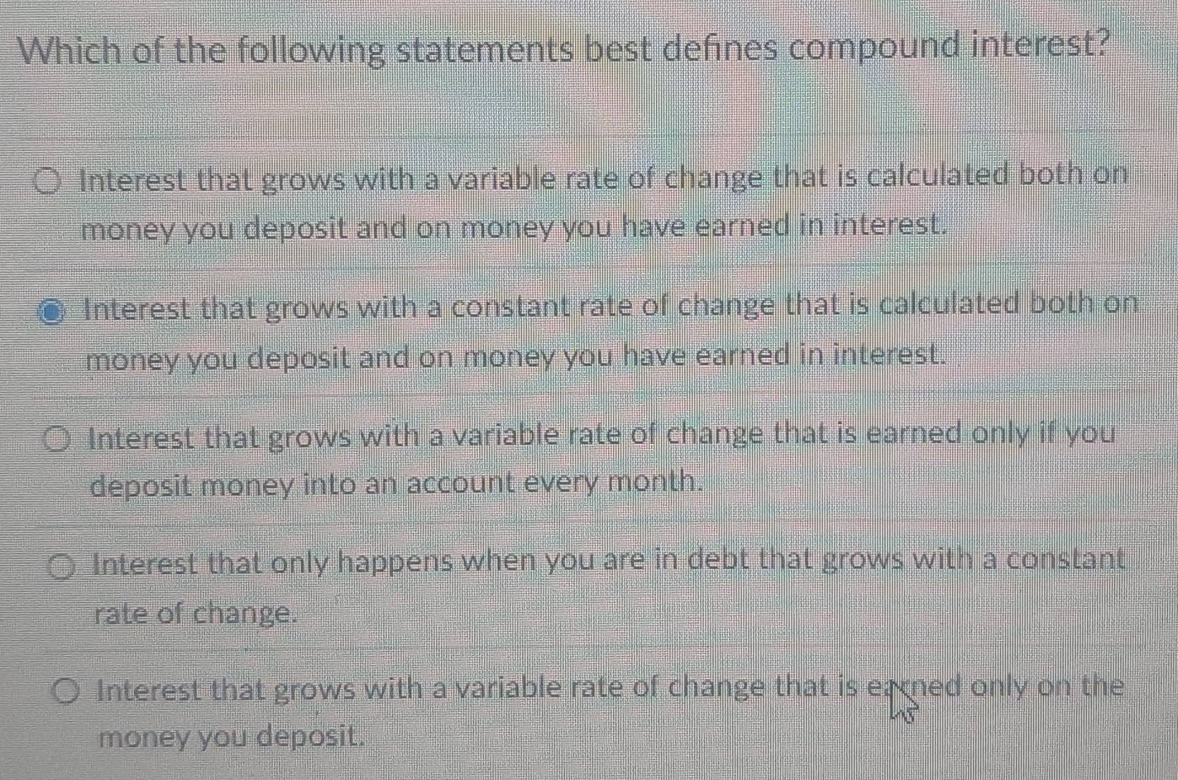 Which of the following statements best defines compound interest?
Interest that grows with a variable rate of change that is calculated both on
money you deposit and on money you have earned in interest.
Interest that grows with a constant rate of change that is calculated both on
money you deposit and on money you have earned in interest.
Interest that grows with a variable rate of change that is earned only if you
deposit money into an account every month.
Interest that only happens when you are in debt that grows with a constant
rate of change.
Interest that grows with a variable rate of change that is earned only on the
money you deposit.