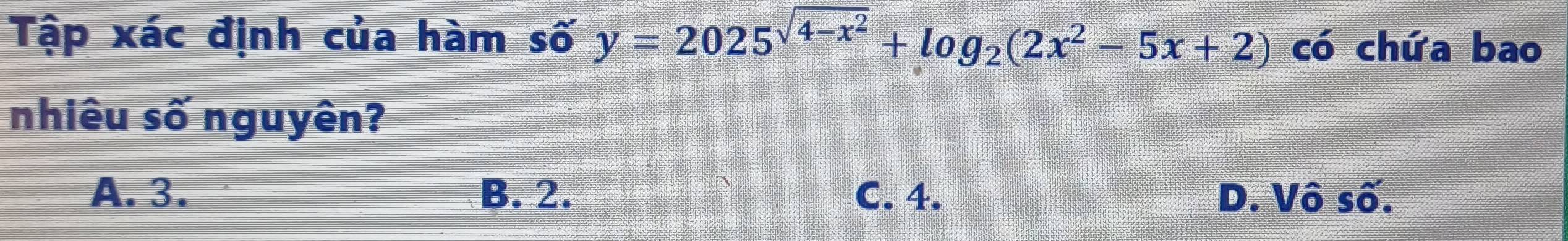 Tập xác định của hàm số y=2025^(sqrt(4-x^2))+log _2(2x^2-5x+2) có chứa bao
nhiêu số nguyên?
A. 3. B. 2. C. 4. D. Vô số.