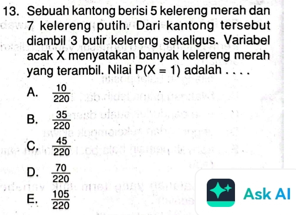 Sebuah kantong berisi 5 kelereng merah dan
7 kelereng putih. Dari kantong tersebut
diambil 3 butir kelereng sekaligus. Variabel
acak X menyatakan banyak kelereng merah
yang terambil. Nilai P(X=1) adalah . . . .
A.  10/220 
B.  35/220 
C.  45/220 
D.  70/220 
E.  105/220 
Ask AI