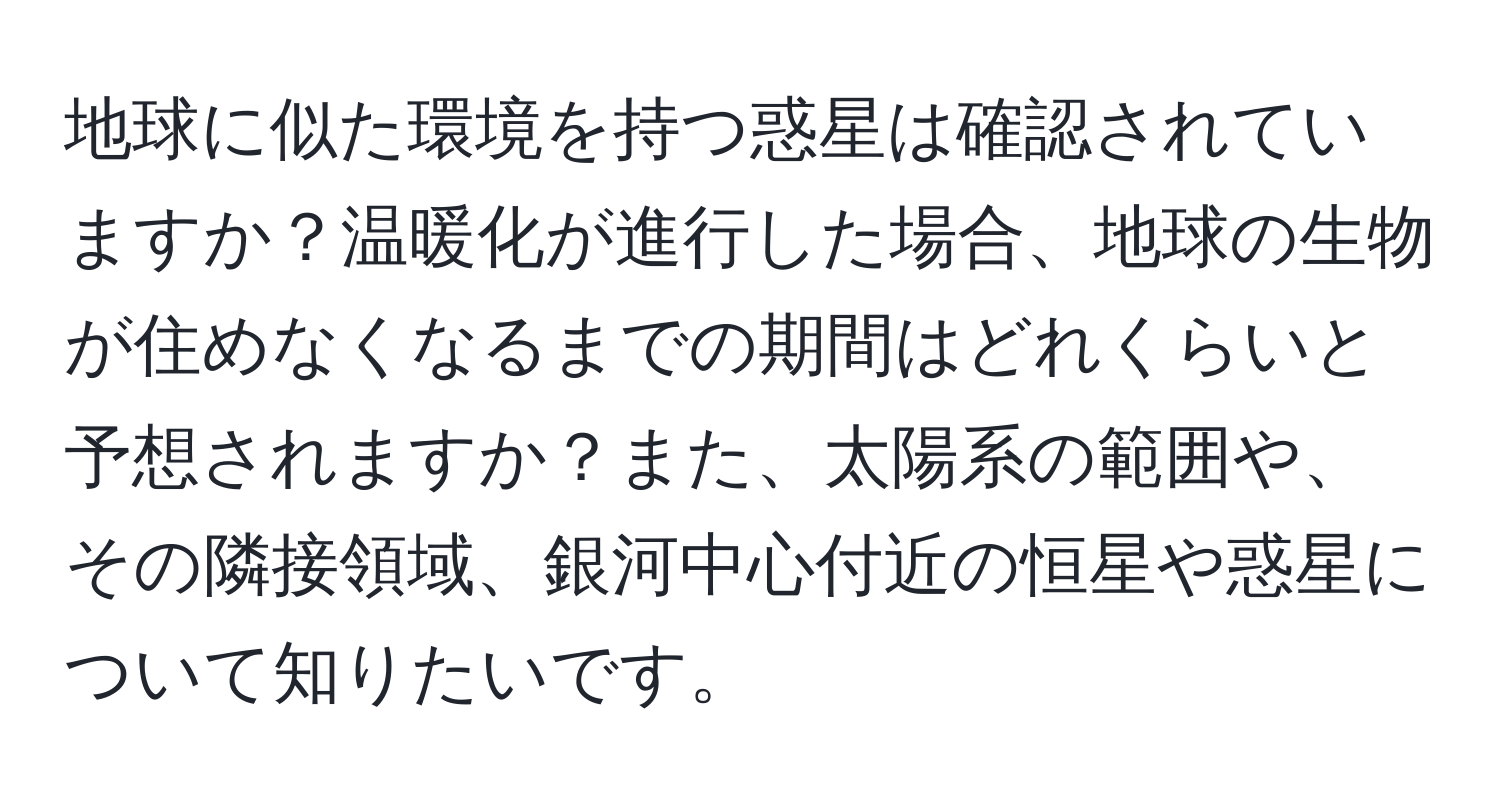 地球に似た環境を持つ惑星は確認されていますか？温暖化が進行した場合、地球の生物が住めなくなるまでの期間はどれくらいと予想されますか？また、太陽系の範囲や、その隣接領域、銀河中心付近の恒星や惑星について知りたいです。