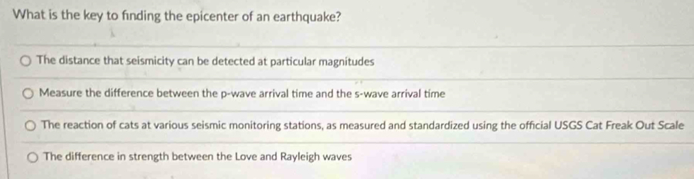 What is the key to finding the epicenter of an earthquake?
The distance that seismicity can be detected at particular magnitudes
Measure the difference between the p -wave arrival time and the s-wave arrival time
The reaction of cats at various seismic monitoring stations, as measured and standardized using the official USGS Cat Freak Out Scale
The difference in strength between the Love and Rayleigh waves