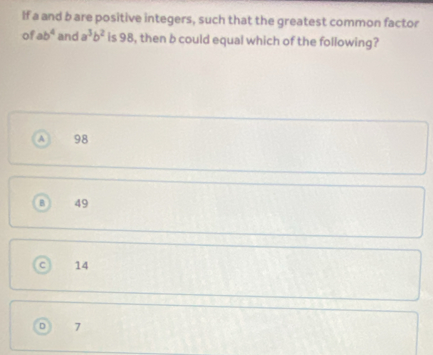 If a and b are positive integers, such that the greatest common factor
of ab^4 and a^3b^2 is 98, then b could equal which of the following?
A 98
B 49
C 14
D 7