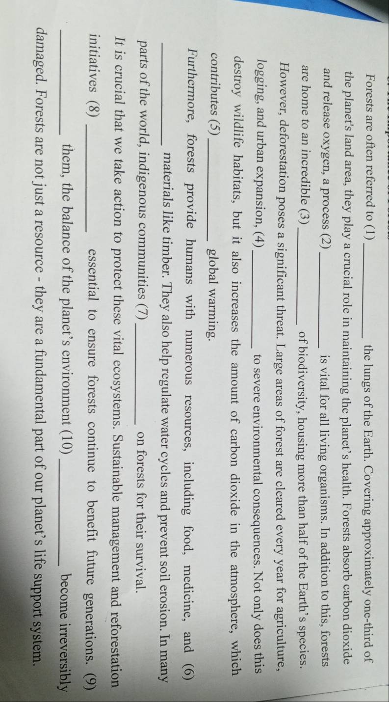 Forests are often referred to (1) _the lungs of the Earth. Covering approximately one-third of 
the planet's land area, they play a crucial role in maintaining the planet’s health. Forests absorb carbon dioxide 
and release oxygen, a process (2) _is vital for all living organisms. In addition to this, forests 
are home to an incredible (3) _of biodiversity, housing more than half of the Earth’s species. 
However, deforestation poses a significant threat. Large areas of forest are cleared every year for agriculture, 
logging, and urban expansion, (4) _to severe environmental consequences. Not only does this 
destroy wildlife habitats, but it also increases the amount of carbon dioxide in the atmosphere, which 
contributes (5)_ global warming. 
Furthermore, forests provide humans with numerous resources, including food, medicine, and (6) 
_materials like timber. They also help regulate water cycles and prevent soil erosion. In many 
parts of the world, indigenous communities (7) _on forests for their survival. 
It is crucial that we take action to protect these vital ecosystems. Sustainable management and reforestation 
initiatives (8) _essential to ensure forests continue to benefit future generations. (9) 
_them, the balance of the planet’s environment (10) _become irreversibly 
damaged. Forests are not just a resource - they are a fundamental part of our planet’s life support system.