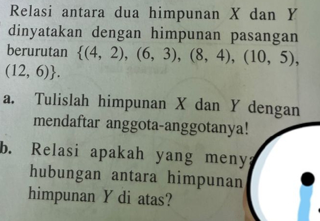 Relasi antara dua himpunan X dan Y
dinyatakan dengan himpunan pasangan 
berurutan  (4,2),(6,3),(8,4),(10,5),
(12,6). 
a. Tulislah himpunan X dan Y dengan 
mendaftar anggota-anggotanya! 
b. Relasi apakah yang meny? 
hubungan antara himpunan 
himpunan Y di atas?