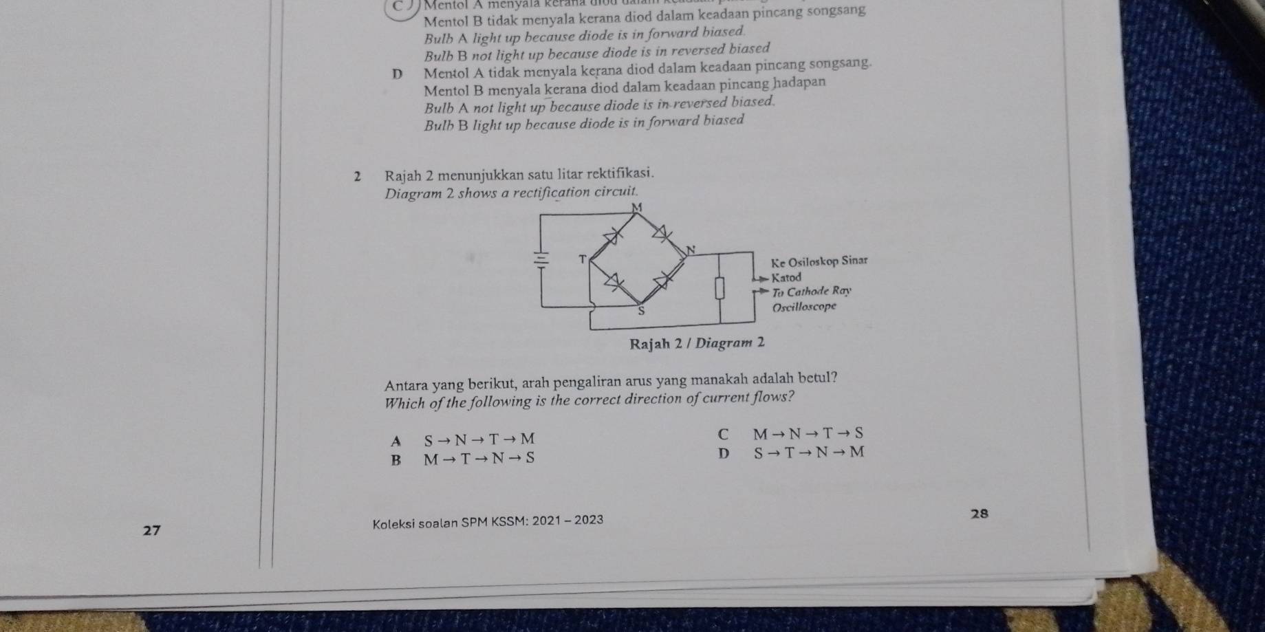 Mentol B tidak menyala kerana diod dalam keadaan pincang songsang
Bulb A light up because diode is in forward biased.
Bulb B not light up because diode is in reversed biased
D Mentol A tidak menyala kerana diod dalam keadaan pincang songsang.
Mentol B menyala kerana diod dalam keadaan pincang hadapan
Bulb A not light up because diode is in reversed biased.
Bulh B light up because diode is in forward biased
2 Rajah 2 menunjukkan satu litar rektifikasi.
Diagram 2 shows a rectification circuit.
Antara yang berikut, arah pengaliran arus yang manakah adalah betul?
Which of the following is the correct direction of current flows?
A Sto Nto Tto M
C Mto Nto Tto S
B Mto Tto Nto S
D Sto Tto Nto M
27 Koleksi soalan SPM KSSM: 2021 - 2023
28