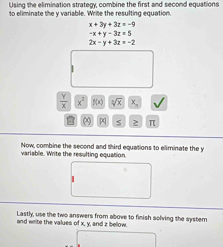 Using the elimination strategy, combine the first and second equations 
to eliminate the y variable. Write the resulting equation.
x+3y+3z=-9
-x+y-3z=5
2x-y+3z=-2
 Y/X  x^2 f(x) sqrt[n](x) X_n
(x) |X ≥ π
Now, combine the second and third equations to eliminate the y
variable. Write the resulting equation. 
Lastly, use the two answers from above to finish solving the system 
and write the values of x, y, and z below.