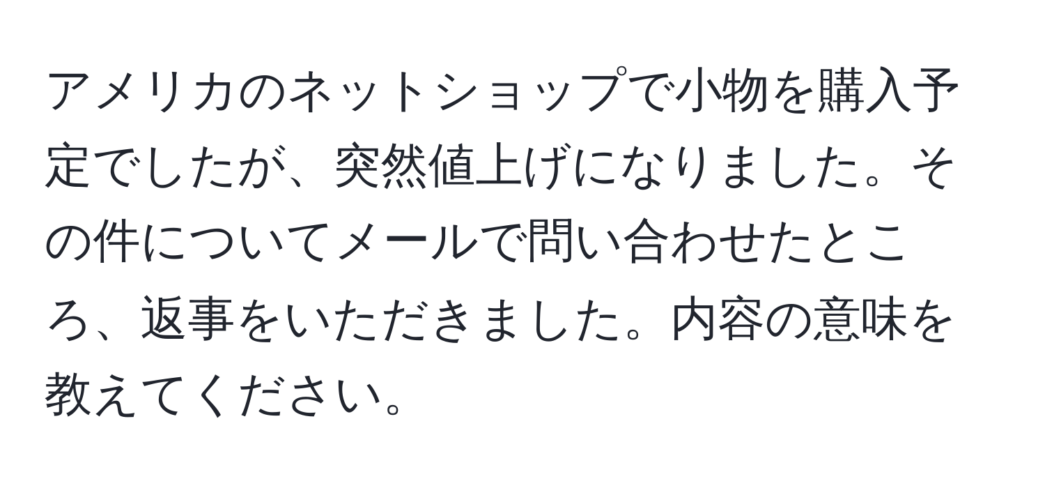 アメリカのネットショップで小物を購入予定でしたが、突然値上げになりました。その件についてメールで問い合わせたところ、返事をいただきました。内容の意味を教えてください。