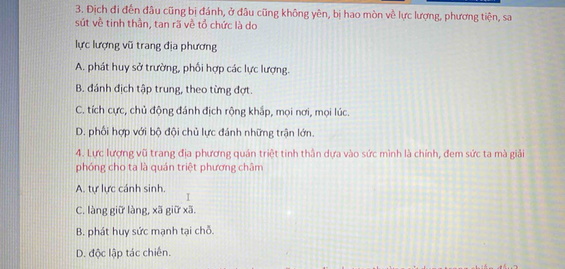 Địch đi đến đâu cũng bị đánh, ở đâu cũng không yên, bị hao mòn về lực lượng, phương tiện, sa
sút về tinh thần, tan rã về tổ chức là do
lực lượng vũ trang địa phương
A. phát huy sở trường, phối hợp các lực lượng.
B. đánh địch tập trung, theo từng đợt.
C. tích cực, chủ động đánh địch rộng khắp, mọi nơi, mọi lúc.
D. phối hợp với bộ đội chủ lực đánh những trận lớn.
4. Lực lượng vũ trang địa phương quán triệt tinh thần dựa vào sức mình là chính, đem sức ta mà giải
phóng cho ta là quán triệt phương châm
A. tự lực cánh sinh.
I
C. làng giữ làng, xã giữ xã.
B. phát huy sức mạnh tại chỗ.
D. độc lập tác chiến.