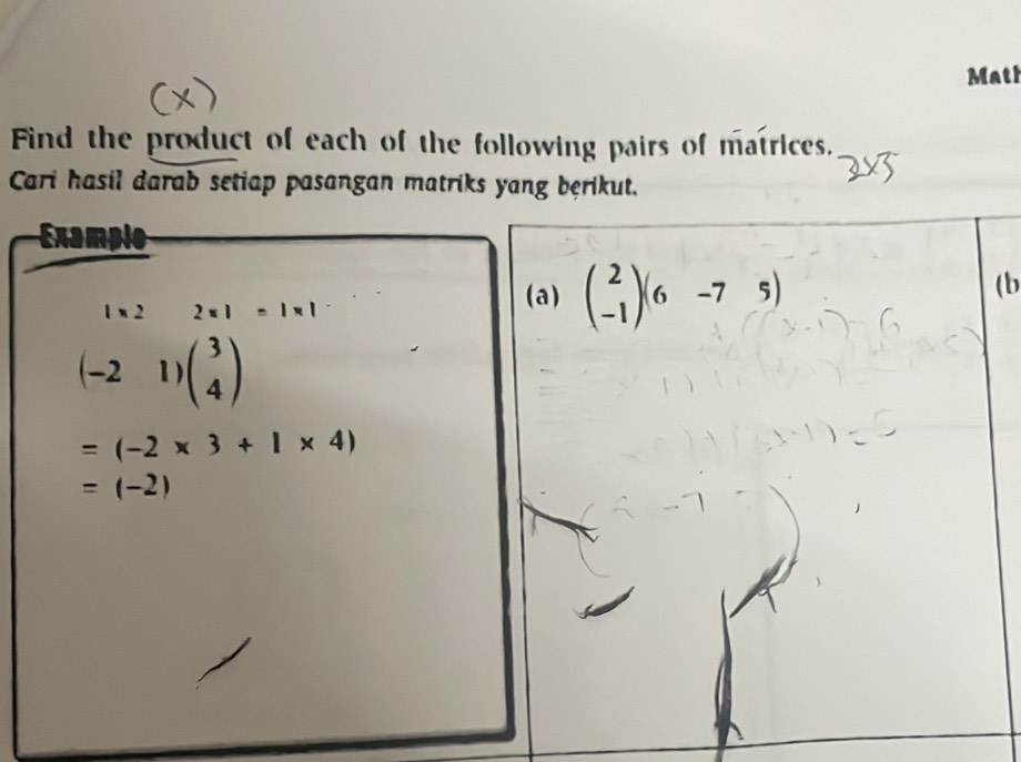 Mati 
Find the product of each of the following pairs of matrices. 
Cari hasil darab setiap pasangan matriks yang bęrikut. 
Examplo 
(b
1* 2^(□) 2* 1=1* 1
(a) beginpmatrix 2 -1endpmatrix (6&-7&5)
(-21)beginpmatrix 3 4endpmatrix
=(-2* 3+1* 4)
=(-2)