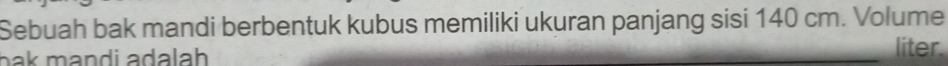 Sebuah bak mandi berbentuk kubus memiliki ukuran panjang sisi 140 cm. Volume 
bak mandi adalah 
liter.