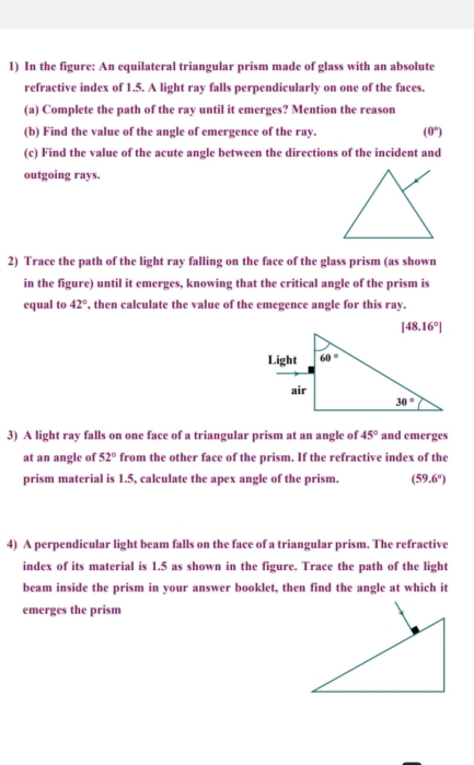 In the figure: An equilateral triangular prism made of glass with an absolute
refractive index of 1.5. A light ray falls perpendicularly on one of the faces.
(a) Complete the path of the ray until it emerges? Mention the reason
(b) Find the value of the angle of emergence of the ray. (0°)
(c) Find the value of the acute angle between the directions of the incident and
outgoing rays.
2) Trace the path of the light ray falling on the face of the glass prism (as shown
in the figure) until it emerges, knowing that the critical angle of the prism is
equal to 42° , then calculate the value of the emegence angle for this ray.
3) A light ray falls on one face of a triangular prism at an angle of 45° and emerges
at an angle of 52° from the other face of the prism. If the refractive index of the
prism material is 1.5, calculate the apex angle of the prism. (59.6°)
4) A perpendicular light beam falls on the face of a triangular prism. The refractive
index of its material is 1.5 as shown in the figure. Trace the path of the light
beam inside the prism in your answer booklet, then find the angle at which it
emerges the prism