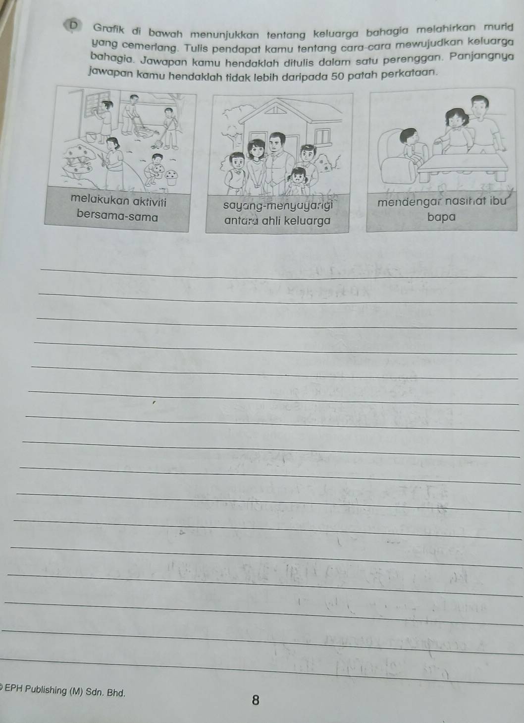 Grafik di bawah menunjukkan tentang keluarga bahagia melahirkan murid 
yang cemerlang. Tulis pendapat kamu tentang cara-cara mewujudkan keluarga 
bahagia. Jawapan kamu hendaklah ditulis dalam satu perenggan. Panjangnya 
jawapan kamu hendaklah tidak lebih daripada 50 patah perkataan. 
_ 
_ 
_ 
_ 
_ 
_ 
_ 
_ 
_ 
_ 
_ 
_ 
_ 
_ 
_ 
_ 
EPH Publishing (M) Sdn. Bhd. 8