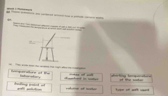 Week 1 Homework 
1 These questions are centered around how a pinhole camera works 
Q1. 
Neera and Tom dissolved different masses of salt in 500cm^2
They measured the temperature at which each saft sotution bolled of water 
(a) They wrote down the variables that might affect the investigation. 
temperature of the mass of salt starting temperature 
laboratory dissolved in water of the water 
boiling point of 
salt solution volume of water type of salt use .