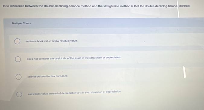 One difference between the double-declining-balance method and the straight-line method is that the double-declining-balance method:
Multiple Choice
reduces book value below residual value.
does not consider the useful life of the asset in the calculation of depreciation.
cannot be used for tax purposes.
uses book value instead of depreciable cost in the calculation of depreciation.